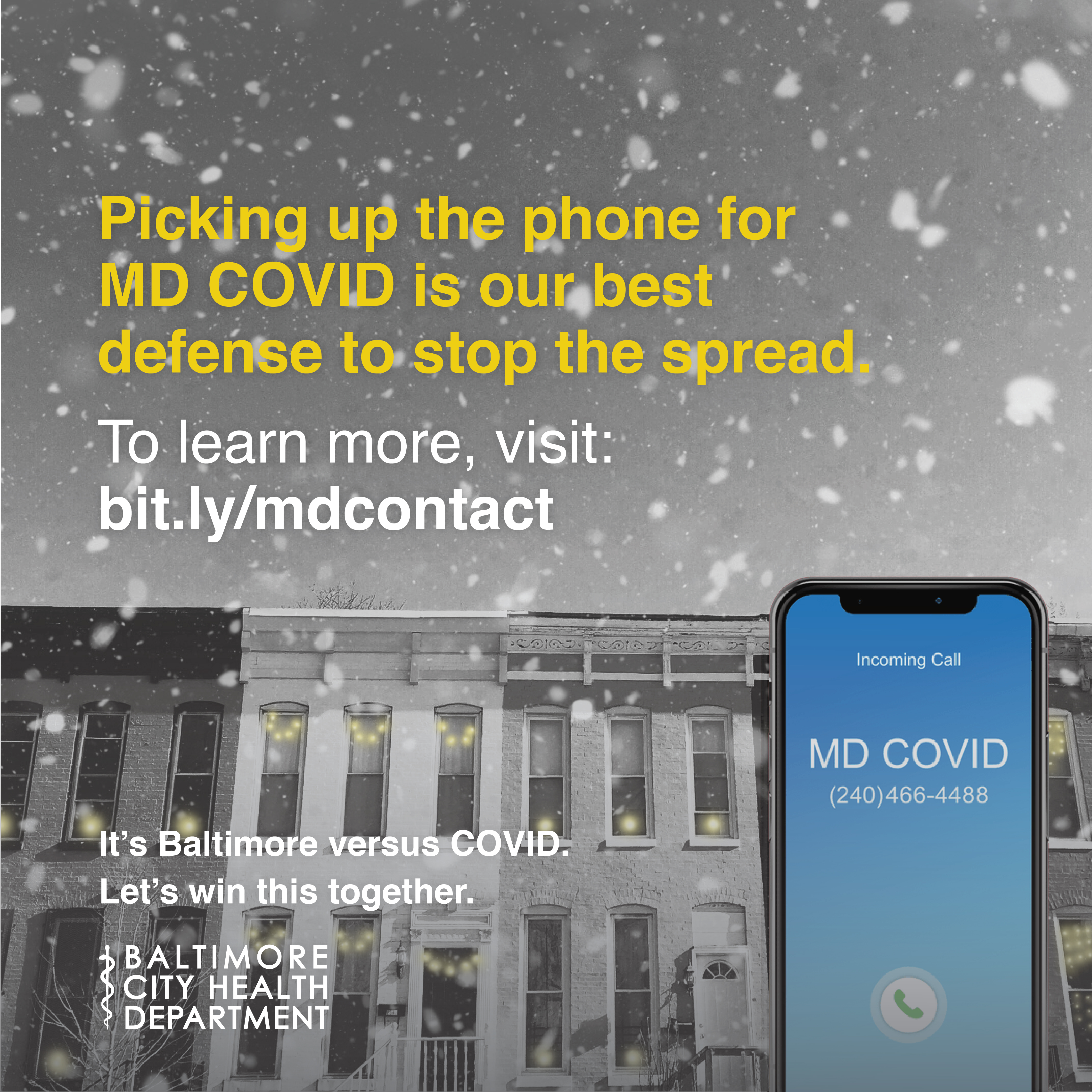 A Black and white photo of rowhomes with snow falling. In front , a cell phone with MD COVID calling. Text reads: Picking up the phone for MD COVID is our best defense to stop the spread. To learn more, visit bit.ly/mdcontact. Baltimore City Health Department